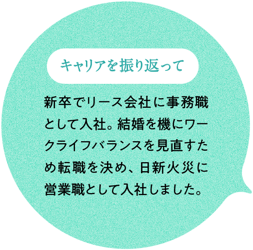 キャリアを振り返って 新卒でリース会社に事務職として入社。結婚を機にワークライフバランスを見直すため転職を決め、日新火災に営業職として入社しました。