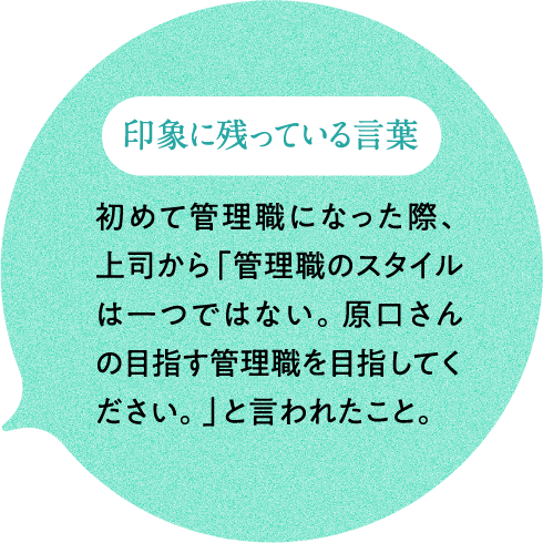 印象に残っている言葉 初めて管理職になった際、上司から「管理職のスタイルは一つではない。原口さんの目指す管理職を目指してください。」と言われたこと。