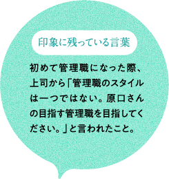 印象に残っている言葉 初めて管理職になった際、上司から「管理職のスタイルは一つではない。原口さんの目指す管理職を目指してください。」と言われたこと。