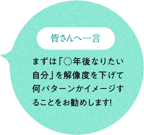 皆さんへ一言 まずは「○年後なりたい自分」を解像度を下げて何パターンかイメージすることをお勧めします！