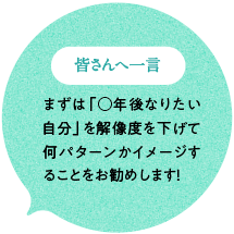 皆さんへ一言 まずは「○年後なりたい自分」を解像度を下げて何パターンかイメージすることをお勧めします！