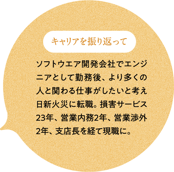 キャリアを振り返って ソフトウエア開発会社でエンジニアとして勤務後、より多くの人と関わる仕事がしたいと考え日新火災に転職。損害サービス23年、営業内務2年、営業渉外2年、支店長を経て現職に。