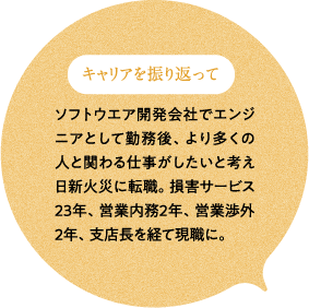 キャリアを振り返って ソフトウエア開発会社でエンジニアとして勤務後、より多くの人と関わる仕事がしたいと考え日新火災に転職。損害サービス23年、営業内務2年、営業渉外2年、支店長を経て現職に。