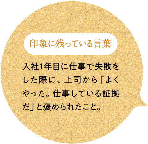 印象に残っている言葉 苦情を受けた際に上司から入社1年目に仕事で失敗をした際に、上司から「よくやった。仕事している証拠だ」と褒められたこと。