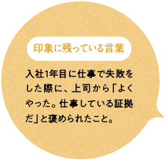 印象に残っている言葉 苦情を受けた際に上司から入社1年目に仕事で失敗をした際に、上司から「よくやった。仕事している証拠だ」と褒められたこと。