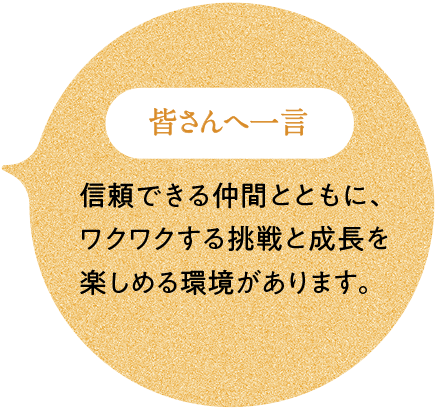皆さんへ一言 信頼できる仲間とともに、ワクワクする挑戦と成長を楽しめる環境があります。