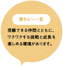 皆さんへ一言 信頼できる仲間とともに、ワクワクする挑戦と成長を楽しめる環境があります。
