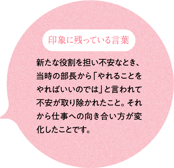 印象に残っている言葉 新たな役割を担い不安なとき、当時の部長から「やれることをやればいいのでは」と言われて不安が取り除かれたこと。それから仕事への向き合い方が変化したことです。