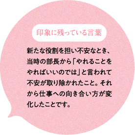 印象に残っている言葉 新たな役割を担い不安なとき、当時の部長から「やれることをやればいいのでは」と言われて不安が取り除かれたこと。それから仕事への向き合い方が変化したことです。