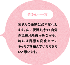 皆さんへ一言 皆さんの役割は必ず変化します。広い視野を持って自分の現在地を確かめながら、時には目標を変化させてキャリアを積んでいただきたいと思います。