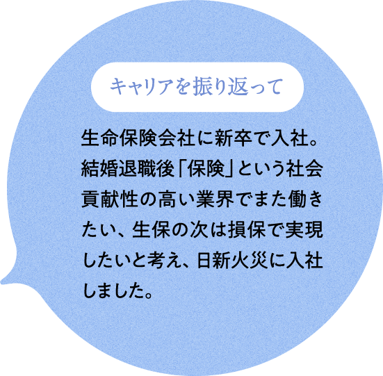 キャリアを振り返って 生命保険会社に新卒で入社。結婚退職後「保険」という社会貢献性の高い業界でまた働きたい、生保の次は損保で実現したいと考え、日新火災に入社しました。