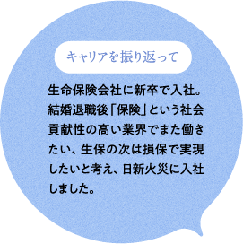 キャリアを振り返って 生命保険会社に新卒で入社。結婚退職後「保険」という社会貢献性の高い業界でまた働きたい、生保の次は損保で実現したいと考え、日新火災に入社しました。