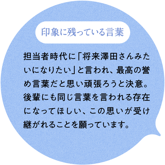印象に残っている言葉 担当者時代に「将来澤田さんみたいになりたい」と言われ、最高の誉め言葉だと思い頑張ろうと決意。後輩にも同じ言葉を言われる存在になってほしい、この思いが受け継がれることを願っています。