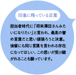 印象に残っている言葉 担当者時代に「将来澤田さんみたいになりたい」と言われ、最高の誉め言葉だと思い頑張ろうと決意。後輩にも同じ言葉を言われる存在になってほしい、この思いが受け継がれることを願っています。