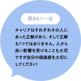 皆さんへ一言 キャリアはそれぞれその人にあった正解があり、そして正解も1つではありません。人から良い影響を受けることも大切ですが自分の価値感を大切にしてください！