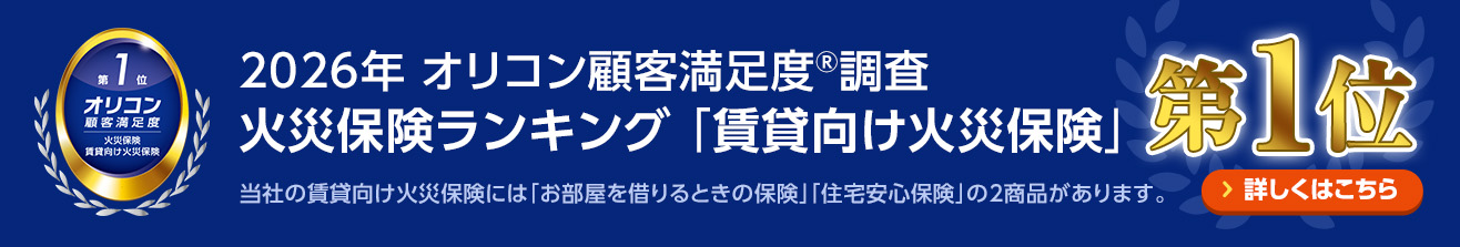 2026年 オリコン顧客満足度®調査 火災保険ランキング 「賃貸向け火災保険」第1位 当社の賃貸向け火災保険には「お部屋を借りるときの保険」「住宅安心保険」の2商品があります。 詳しくはこちら