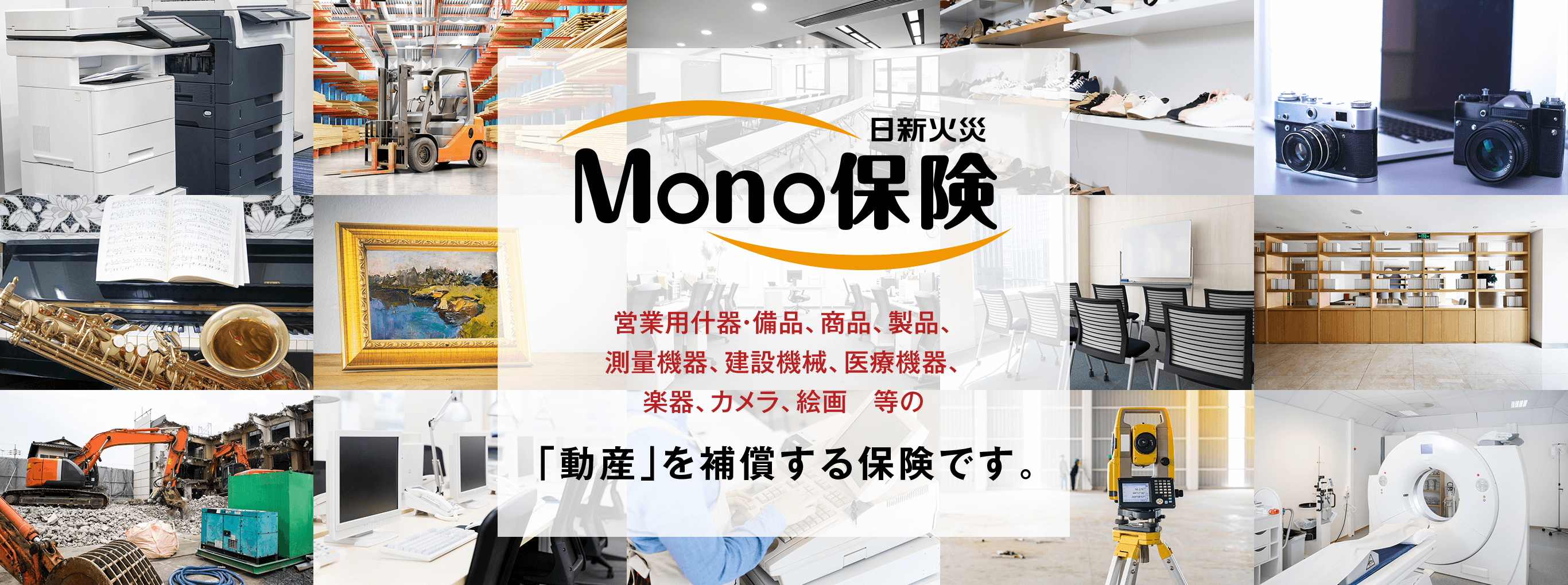 MONO保険営業用什器・備品、商品、製品、測量機器、建設機械、医療機器、楽器、カメラ、絵画　等の「動産」を補償する保険です。