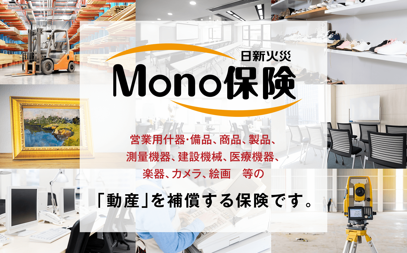 MONO保険営業用什器・備品、商品、製品、測量機器、建設機械、医療機器、楽器、カメラ、絵画　等の「動産」を補償する保険です。