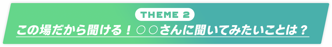 Theme 2：この場だから聞ける！○○さんに聞いてみたいことは？