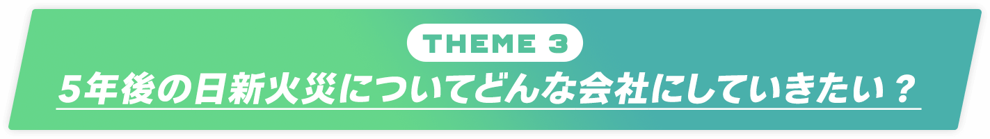 Theme 3：5年後の日新火災についてどんな会社にしていきたい？