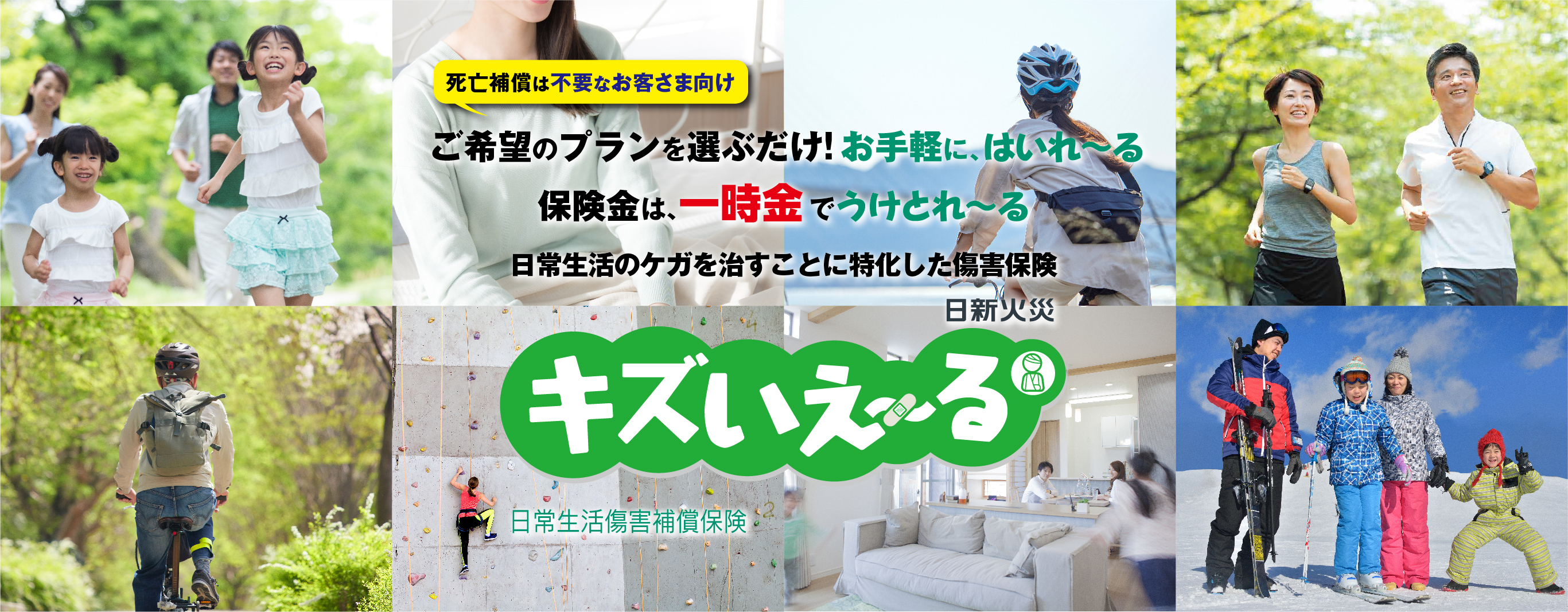 死亡補償は不要なお客さま向け ご希望のプランを選ぶだけ!お手軽に、はいれ〜る 保険金は、一時金でうけとれ〜る 日常生活のケガを治すことに特化した傷害保険 日新火災　キズいえ〜る　日常生活傷害補償保険