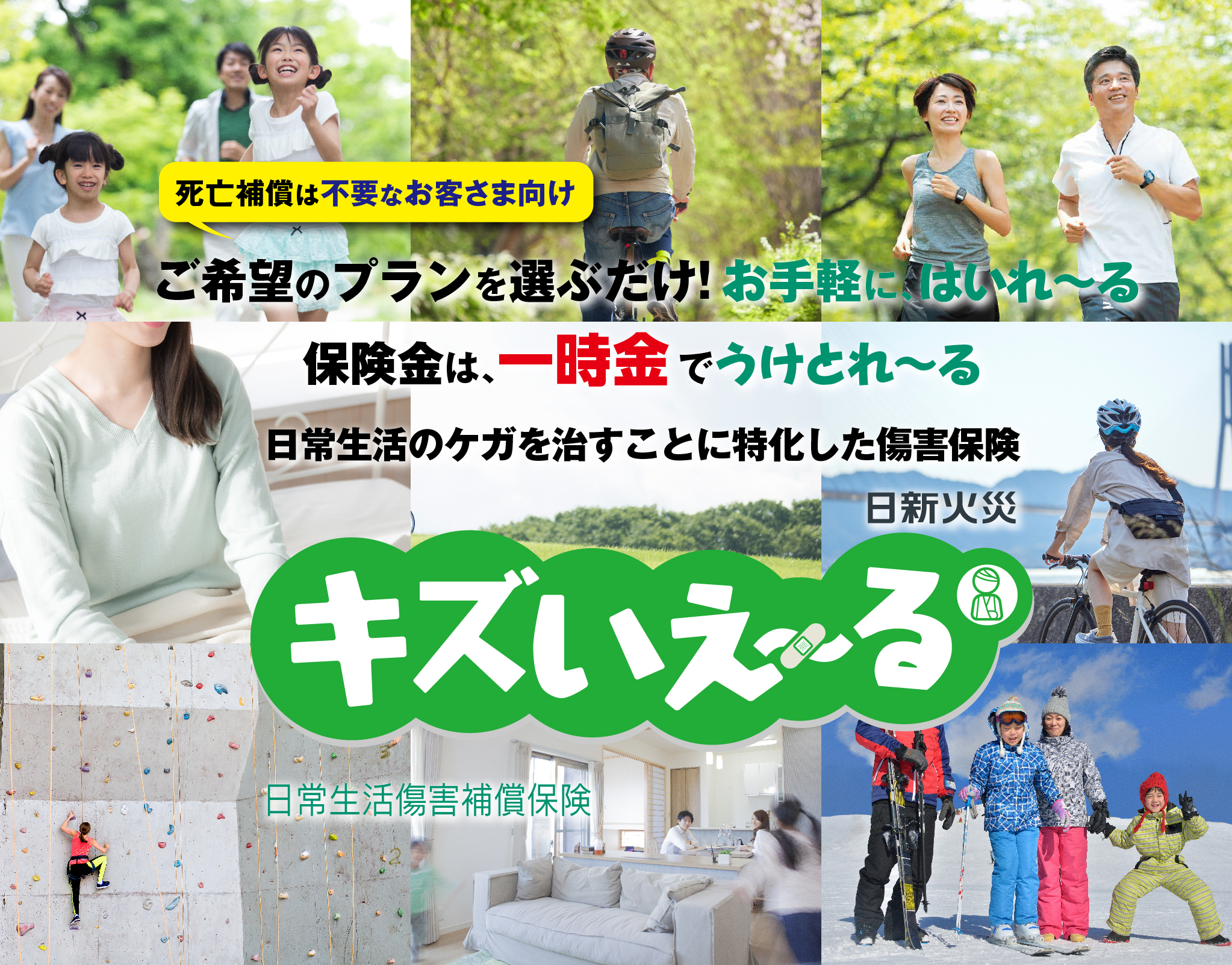 死亡補償は不要なお客さま向け ご希望のプランを選ぶだけ!お手軽に、はいれ〜る 保険金は、一時金でうけとれ〜る 日常生活のケガを治すことに特化した傷害保険 日新火災　キズいえ〜る　日常生活傷害補償保険