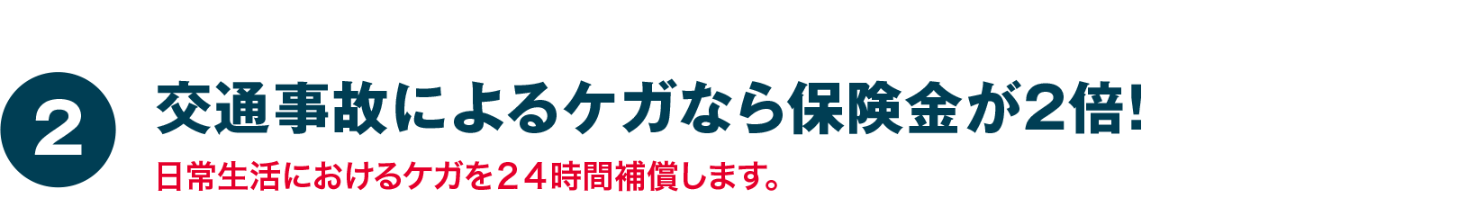 交通事故によるケガなら保険金が２倍！日常生活におけるケガを２４時間補償します。