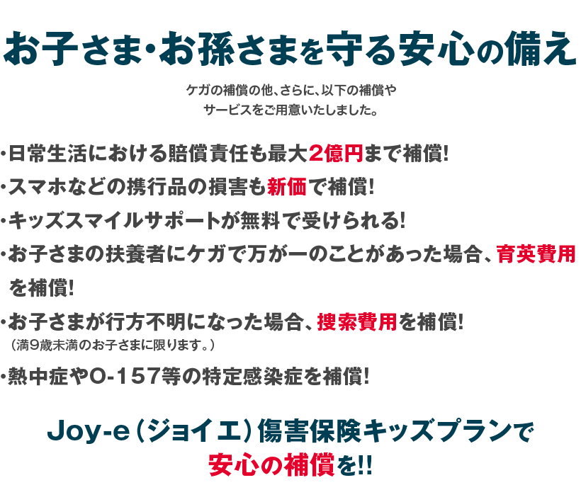 お子さま・お孫さまを守る安心の備え
サービスをご用意いたしました。Joy-e（ジョイエ）傷害保険
キッズプランで安心の補償を!!
・日常生活における賠償責任も限度額２億円まで補償！
・スマホなどの携行品の損害も新価で補償！
・キッズスマイルサポートが無料で受けられる!
・お子さまの扶養者にケガで万が一のことがあった場合、育英費用を補償！
・お子さまが行方不明になった場合、捜索費用を補償！
  （満９歳未満のお子さまに限ります。）
・熱中症やO-157等の特定感染症を補償!ケガの補償の他、さらに、以下の補償や